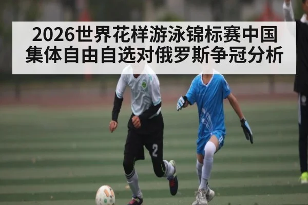 2026世界花样游泳锦标赛中国集体自由自选对俄罗斯争冠分析